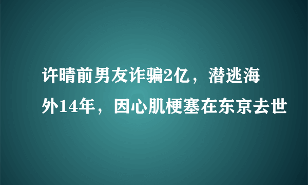 许晴前男友诈骗2亿，潜逃海外14年，因心肌梗塞在东京去世