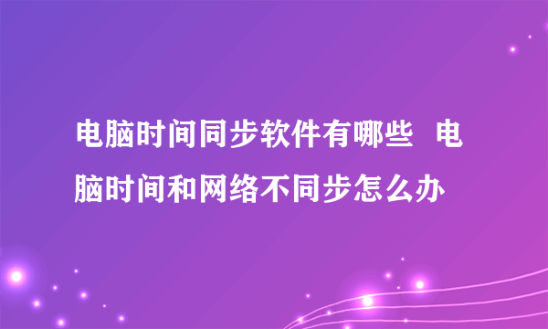 电脑时间同步软件有哪些  电脑时间和网络不同步怎么办