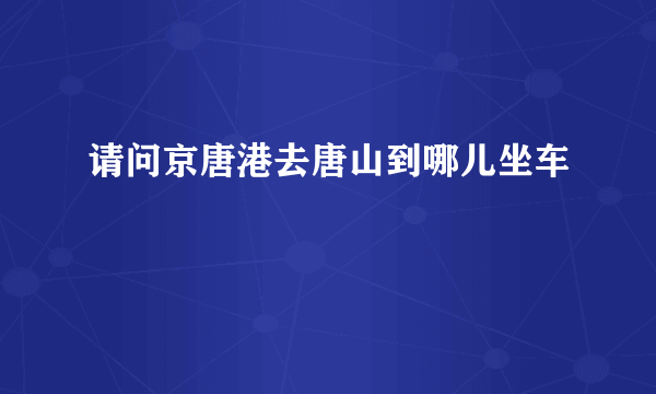 请问京唐港去唐山到哪儿坐车