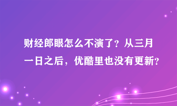 财经郎眼怎么不演了？从三月一日之后，优酷里也没有更新？