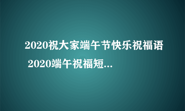 2020祝大家端午节快乐祝福语 2020端午祝福短语-飞外网