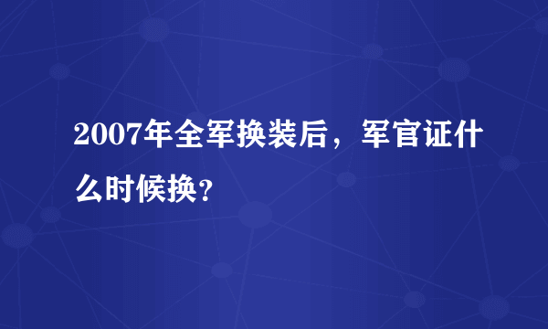 2007年全军换装后，军官证什么时候换？