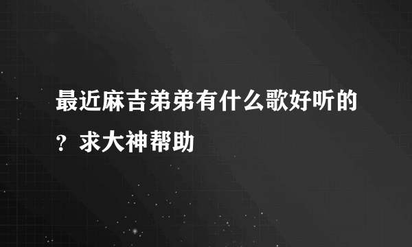 最近麻吉弟弟有什么歌好听的？求大神帮助