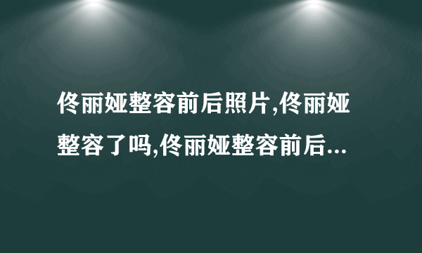 佟丽娅整容前后照片,佟丽娅整容了吗,佟丽娅整容前后照片对比-飞外网