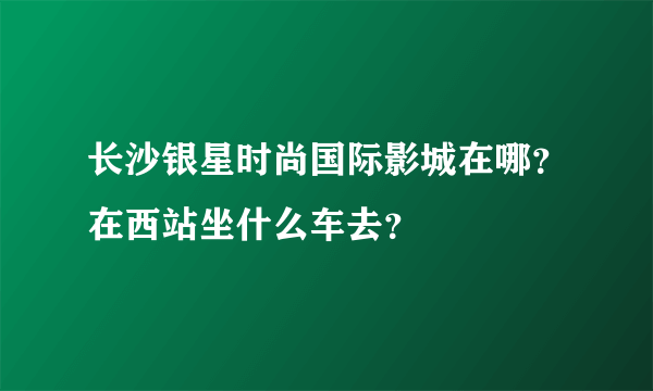 长沙银星时尚国际影城在哪？在西站坐什么车去？