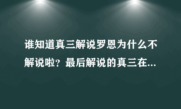 谁知道真三解说罗恩为什么不解说啦？最后解说的真三在那个网站里有？