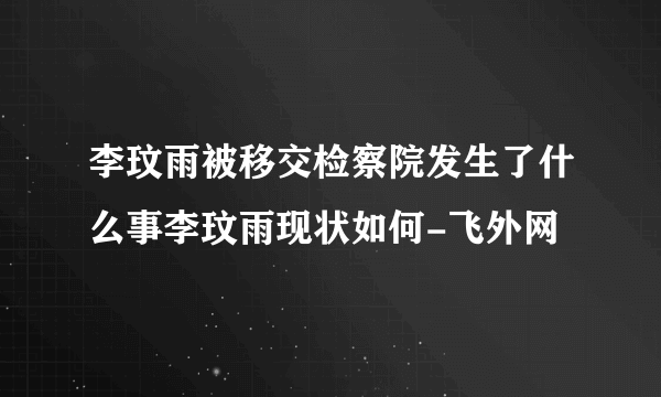 李玟雨被移交检察院发生了什么事李玟雨现状如何-飞外网