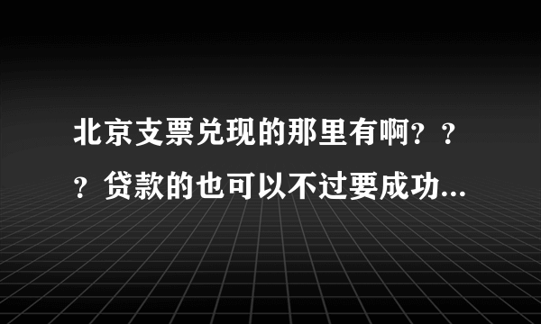 北京支票兑现的那里有啊？？？贷款的也可以不过要成功后付款的才可以。