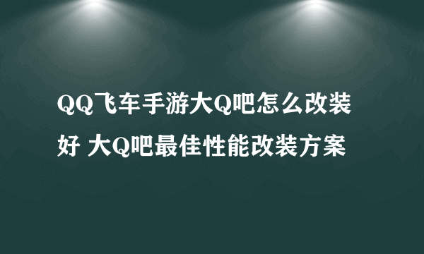 QQ飞车手游大Q吧怎么改装好 大Q吧最佳性能改装方案