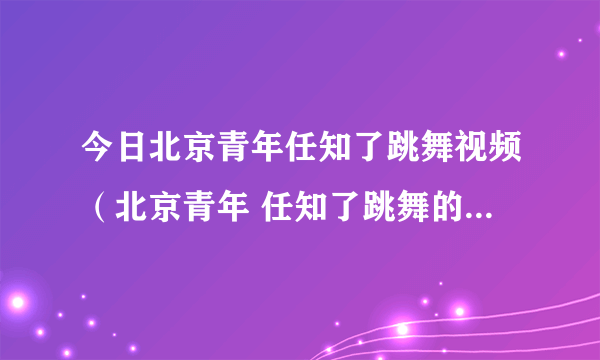 今日北京青年任知了跳舞视频（北京青年 任知了跳舞的歌曲 叫什么）