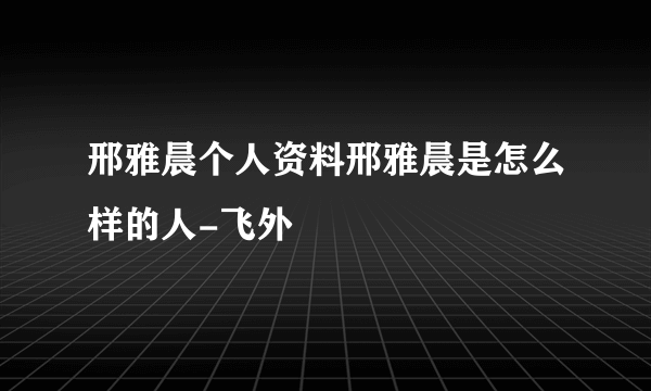 邢雅晨个人资料邢雅晨是怎么样的人-飞外