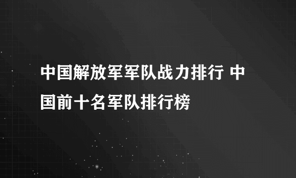 中国解放军军队战力排行 中国前十名军队排行榜