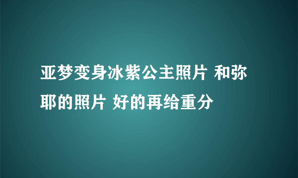 亚梦变身冰紫公主照片 和弥耶的照片 好的再给重分