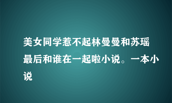 美女同学惹不起林曼曼和苏瑶最后和谁在一起啦小说。一本小说