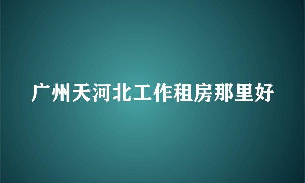 广州天河北工作租房那里好