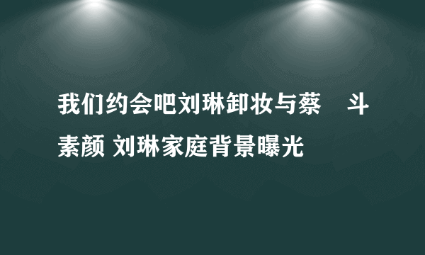 我们约会吧刘琳卸妆与蔡旸斗素颜 刘琳家庭背景曝光