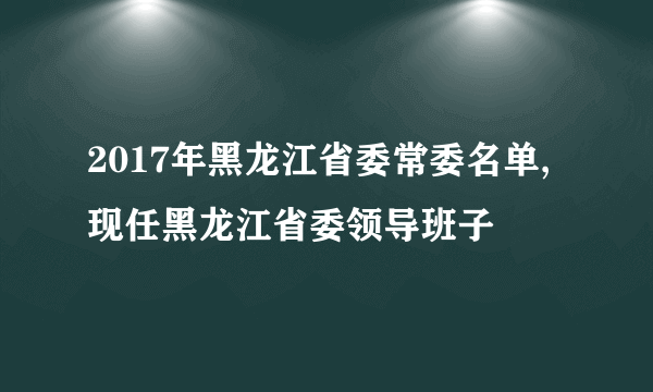 2017年黑龙江省委常委名单,现任黑龙江省委领导班子