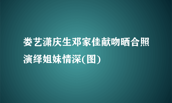 娄艺潇庆生邓家佳献吻晒合照演绎姐妹情深(图)