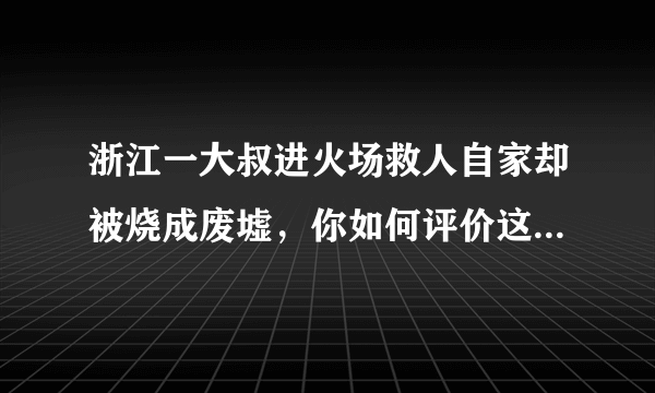 浙江一大叔进火场救人自家却被烧成废墟，你如何评价这位大叔的行为？