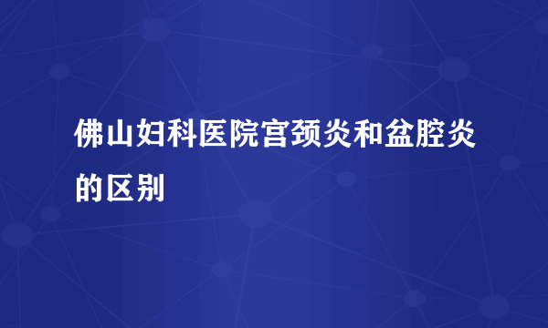 佛山妇科医院宫颈炎和盆腔炎的区别