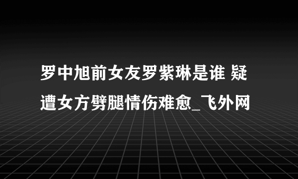 罗中旭前女友罗紫琳是谁 疑遭女方劈腿情伤难愈_飞外网