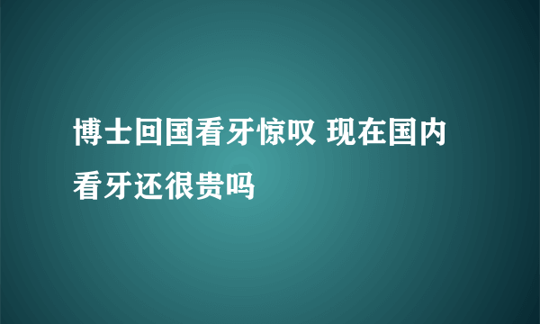 博士回国看牙惊叹 现在国内看牙还很贵吗