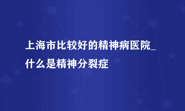 上海市比较好的精神病医院_什么是精神分裂症