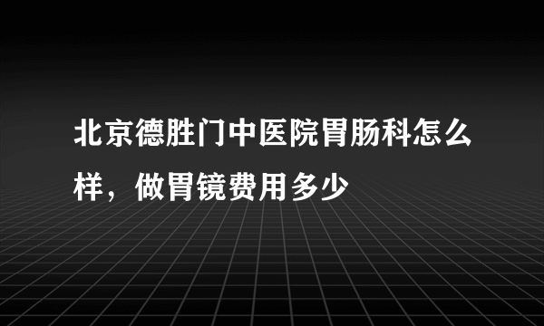 北京德胜门中医院胃肠科怎么样，做胃镜费用多少