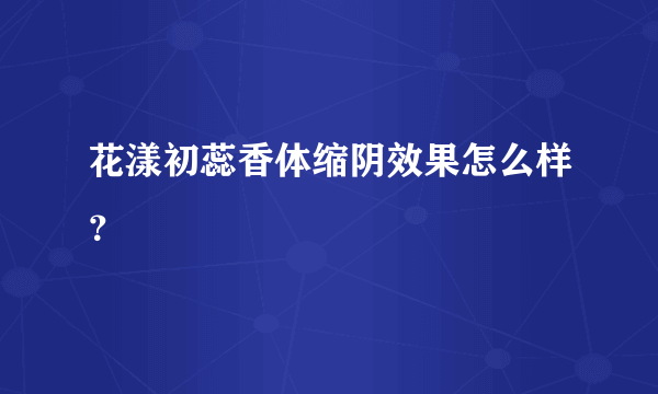 花漾初蕊香体缩阴效果怎么样？