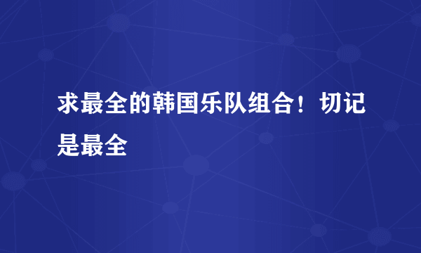 求最全的韩国乐队组合！切记是最全