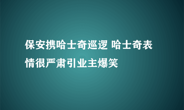 保安携哈士奇巡逻 哈士奇表情很严肃引业主爆笑