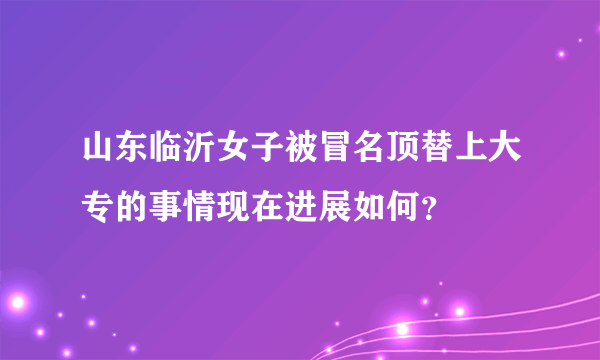 山东临沂女子被冒名顶替上大专的事情现在进展如何？