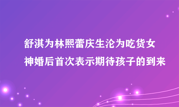 舒淇为林熙蕾庆生沦为吃货女神婚后首次表示期待孩子的到来