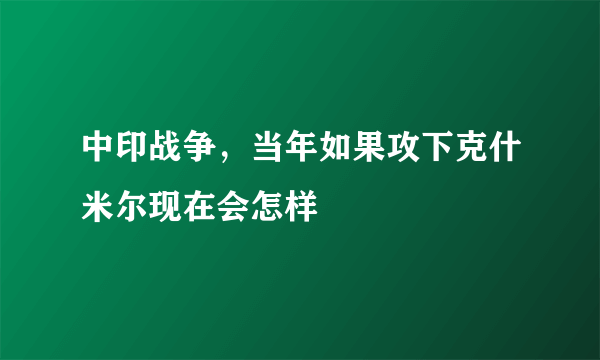 中印战争，当年如果攻下克什米尔现在会怎样