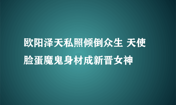 欧阳泽天私照倾倒众生 天使脸蛋魔鬼身材成新晋女神