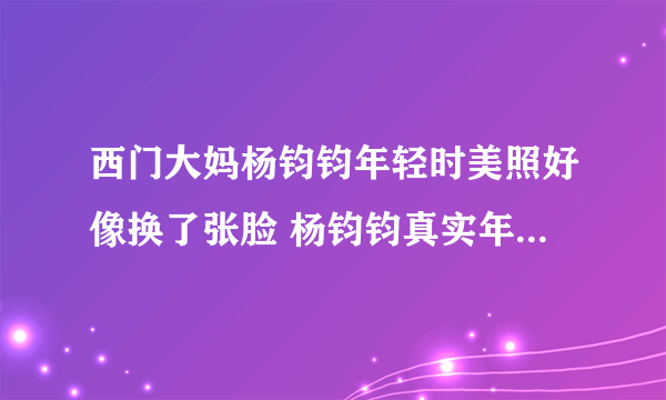 西门大妈杨钧钧年轻时美照好像换了张脸 杨钧钧真实年龄到底多大