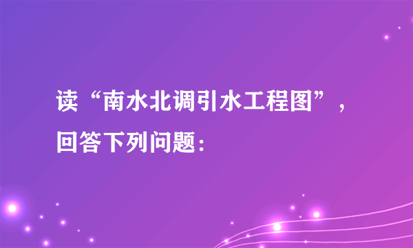 读“南水北调引水工程图”，回答下列问题：