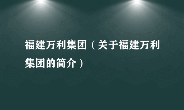 福建万利集团（关于福建万利集团的简介）