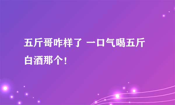 五斤哥咋样了 一口气喝五斤白酒那个！