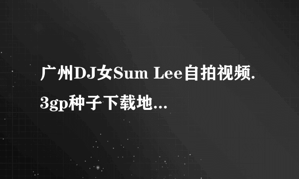 广州DJ女Sum Lee自拍视频.3gp种子下载地址有么？谢谢