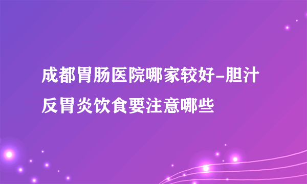 成都胃肠医院哪家较好-胆汁反胃炎饮食要注意哪些