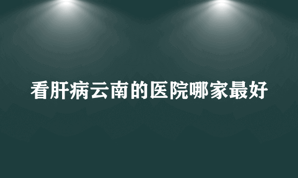 看肝病云南的医院哪家最好