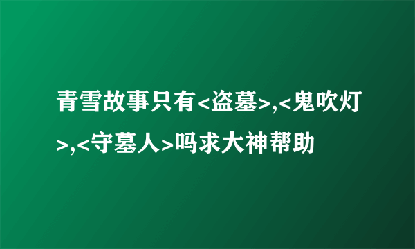 青雪故事只有<盗墓>,<鬼吹灯>,<守墓人>吗求大神帮助