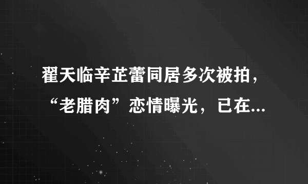 翟天临辛芷蕾同居多次被拍，“老腊肉”恋情曝光，已在一起两年？