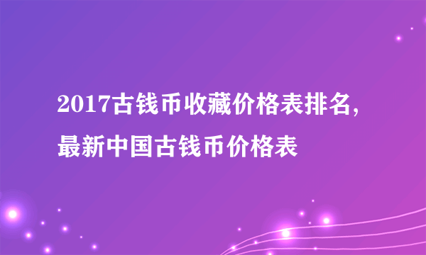 2017古钱币收藏价格表排名,最新中国古钱币价格表