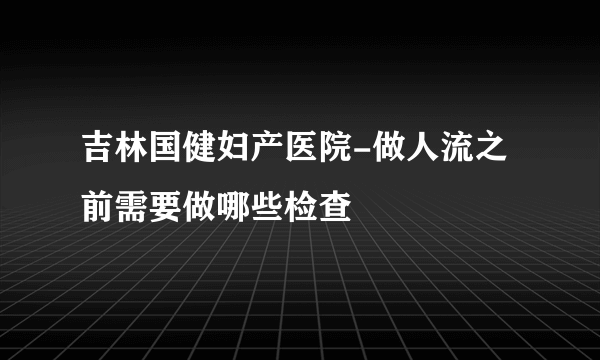 吉林国健妇产医院-做人流之前需要做哪些检查