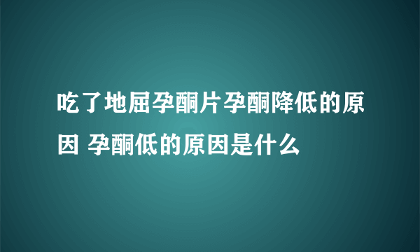 吃了地屈孕酮片孕酮降低的原因 孕酮低的原因是什么