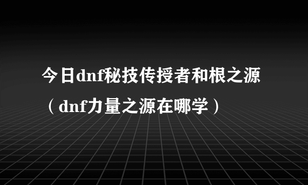 今日dnf秘技传授者和根之源（dnf力量之源在哪学）