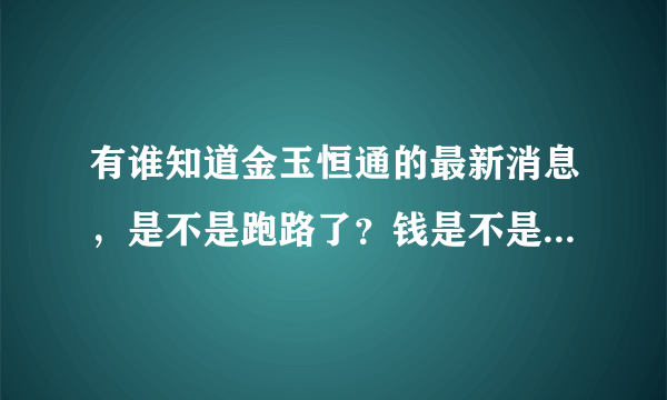 有谁知道金玉恒通的最新消息，是不是跑路了？钱是不是要不回来了？