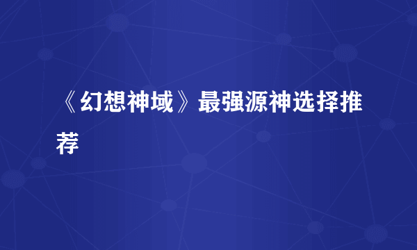 《幻想神域》最强源神选择推荐